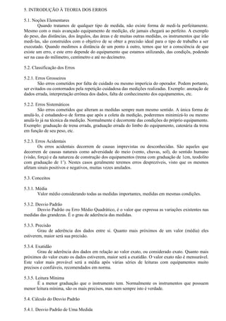 5. INTRODUÇÃO À TEORIA DOS ERROS

5.1. Noções Elementares
        Quando tratamos de qualquer tipo de medida, não existe forma de medi-la perfeitamente.
Mesmo com o mais avançado equipamento de medição, ele jamais chegará ao perfeito. A exemplo
do peso, das distâncias, dos ângulos, das áreas e de muitas outras medidas, os instrumentos que irão
medi-las, são construídos com o objetivo de se obter a precisão ideal para o tipo de trabalho a ser
executado. Quando medimos a distância de um ponto à outro, temos que ter a consciência de que
existe um erro, e este erro depende do equipamento que estamos utilizando, das condiçõs, podendo
ser na casa do milímetro, centímetro e até no decímetro.

5.2. Classificação dos Erros

5.2.1. Erros Grosseiros
        São erros cometidos por falta de cuidado ou mesmo imperícia do operador. Podem portanto,
ser evitados ou contornados pela repetição cuidadosa das medições realizadas. Exemplo: anotação de
dados errada, interpretação errônea dos dados, falta de conhecimento dos equipamentos, etc.

5.2.2. Erros Sistemáticos
        São erros cometidos que alteram as medidas sempre num mesmo sentido. A única forma de
anulá-lo, é estudando-o de forma que após a coleta da medição, poderemos minimizá-lo ou mesmo
anulá-lo já na técnica da medição. Normalmente é decorrente das condições do próprio equipamento.
Exemplo: graduação de trena errada, graduação errada do limbo do equipamento, catenária da trena
em função de seu peso, etc.

5.2.3. Erros Acidentais
        Os erros acidentais decorrem de causas imprevistas ou desconhecidas. São aqueles que
decorrem de causas naturais como adversidade do meio (vento, chuvas, sol), do sentido humano
(visão, força) e da natureza de construção dos equipamentos (trena com graduação de 1cm, teodolito
com graduação de 1’). Nestes casos geralmente teremos erros desprezíveis, visto que os mesmos
afetam sinais positivos e negativos, muitas vezes anulados.

5.3. Conceitos

5.3.1. Média
        Valor médio considerando todas as medidas importantes, medidas em mesmas condições.

5.3.2. Desvio Padrão
        Desvio Padrão ou Erro Médio Quadrático, é o valor que expressa as variações existentes nas
medidas das grandezas. É o grau de aderência das medidas.

5.3.3. Precisão
        Grau de aderência dos dados entre si. Quanto mais próximos de um valor (média) eles
estiverem, maior será sua precisão.

5.3.4. Exatidão
        Grau de aderência dos dados em relação ao valor exato, ou considerado exato. Quanto mais
próximos do valor exato os dados estiverem, maior será a exatidão. O valor exato não é mensurável.
Este valor mais provável será a média após várias séries de leituras com equipamentos muito
precisos e confiáveis, recomendados em norma.

5.3.5. Leitura Mínima
        É a menor graduação que o instrumento tem. Normalmente os instrumentos que possuem
menor leitura mínima, são os mais precisos, mas nem sempre isto é verdade.

5.4. Cálculo do Desvio Padrão

5.4.1. Desvio Padrão de Uma Medida
 