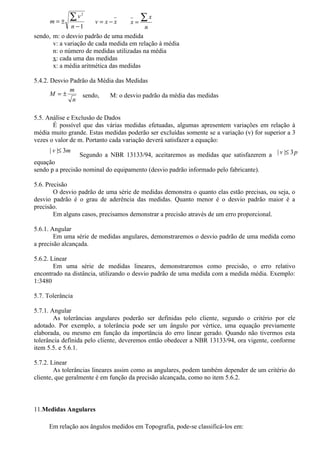 m=±
              ∑v   2

                       v = x−x      x=
                                         ∑x
              n −1                        n
sendo, m: o desvio padrão de uma medida
       v: a variação de cada medida em relação à média
       n: o número de medidas utilizadas na média
       x: cada uma das medidas
       x: a média aritmética das medidas

5.4.2. Desvio Padrão da Média das Medidas
              m
       M =±       sendo,    M: o desvio padrão da média das medidas
               n

5.5. Análise e Exclusão de Dados
       É possível que das várias medidas efetuadas, algumas apresentem variações em relação à
média muito grande. Estas medidas poderão ser excluídas somente se a variação (v) for superior a 3
vezes o valor de m. Portanto cada variação deverá satisfazer a equação:
      | v |≤ 3m
                  Segundo a NBR 13133/94, aceitaremos as medidas que satisfazerem a | v |≤ 3 p
equação
sendo p a precisão nominal do equipamento (desvio padrão informado pelo fabricante).

5.6. Precisão
        O desvio padrão de uma série de medidas demonstra o quanto elas estão precisas, ou seja, o
desvio padrão é o grau de aderência das medidas. Quanto menor é o desvio padrão maior é a
precisão.
        Em alguns casos, precisamos demonstrar a precisão através de um erro proporcional.

5.6.1. Angular
        Em uma série de medidas angulares, demonstraremos o desvio padrão de uma medida como
a precisão alcançada.

5.6.2. Linear
        Em uma série de medidas lineares, demonstraremos como precisão, o erro relativo
encontrado na distância, utilizando o desvio padrão de uma medida com a medida média. Exemplo:
1:3480

5.7. Tolerância

5.7.1. Angular
        As tolerâncias angulares poderão ser definidas pelo cliente, segundo o critério por ele
adotado. Por exemplo, a tolerância pode ser um ângulo por vértice, uma equação previamente
elaborada, ou mesmo em função da importância do erro linear gerado. Quando não tivermos esta
tolerância definida pelo cliente, deveremos então obedecer a NBR 13133/94, ora vigente, conforme
item 5.5. e 5.6.1.

5.7.2. Linear
        As tolerâncias lineares assim como as angulares, podem também depender de um critério do
cliente, que geralmente é em função da precisão alcançada, como no item 5.6.2.



11.Medidas Angulares

     Em relação aos ângulos medidos em Topografia, pode-se classificá-los em:
 
