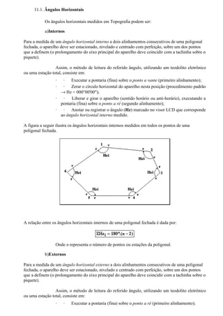 11.1. Ângulos Horizontais

           Os ângulos horizontais medidos em Topografia podem ser:

           a)Internos

Para a medida de um ângulo horizontal interno a dois alinhamentos consecutivos de uma poligonal
fechada, o aparelho deve ser estacionado, nivelado e centrado com perfeição, sobre um dos pontos
que a definem (o prolongamento do eixo principal do aparelho deve coincidir com a tachinha sobre o
piquete).

                 Assim, o método de leitura do referido ângulo, utilizando um teodolito eletrônico
ou uma estação total, consiste em:
                 ·  ·   Executar a pontaria (fina) sobre o ponto a vante (primeiro alinhamento);
                 ·  ·   Zerar o círculo horizontal do aparelho nesta posição (procedimento padrão
                   → Hz = 000°00'00");
                 ·  ·    Liberar e girar o aparelho (sentido horário ou anti-horário), executando a
                   pontaria (fina) sobre o ponto a ré (segundo alinhamento);
                 ·  ·   Anotar ou registrar o ângulo (Hz) marcado no visor LCD que corresponde
                   ao ângulo horizontal interno medido.

A figura a seguir ilustra os ângulos horizontais internos medidos em todos os pontos de uma
poligonal fechada.




A relação entre os ângulos horizontais internos de uma poligonal fechada é dada por:



                 Onde n representa o número de pontos ou estações da poligonal.

           b)Externos

Para a medida de um ângulo horizontal externo a dois alinhamentos consecutivos de uma poligonal
fechada, o aparelho deve ser estacionado, nivelado e centrado com perfeição, sobre um dos pontos
que a definem (o prolongamento do eixo principal do aparelho deve coincidir com a tachinha sobre o
piquete).

                 Assim, o método de leitura do referido ângulo, utilizando um teodolito eletrônico
ou uma estação total, consiste em:
                 ·   ·    Executar a pontaria (fina) sobre o ponto a ré (primeiro alinhamento);
 
