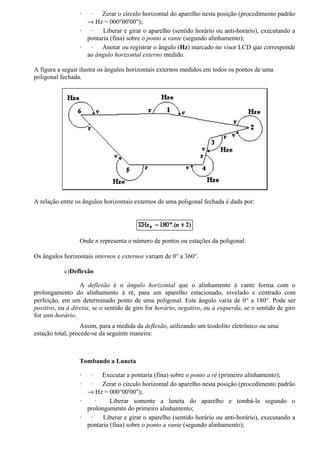 ·  ·   Zerar o círculo horizontal do aparelho nesta posição (procedimento padrão
                    → Hz = 000°00'00");
                  ·  ·    Liberar e girar o aparelho (sentido horário ou anti-horário), executando a
                    pontaria (fina) sobre o ponto a vante (segundo alinhamento);
                  ·  ·   Anotar ou registrar o ângulo (Hz) marcado no visor LCD que corresponde
                    ao ângulo horizontal externo medido.

A figura a seguir ilustra os ângulos horizontais externos medidos em todos os pontos de uma
poligonal fechada.




A relação entre os ângulos horizontais externos de uma poligonal fechada é dada por:




                  Onde n representa o número de pontos ou estações da poligonal.

Os ângulos horizontais internos e externos variam de 0° a 360°.

            c)Deflexão

                  A deflexão é o ângulo horizontal que o alinhamento à vante forma com o
prolongamento do alinhamento à ré, para um aparelho estacionado, nivelado e centrado com
perfeição, em um determinado ponto de uma poligonal. Este ângulo varia de 0° a 180°. Pode ser
positivo, ou à direita, se o sentido de giro for horário; negativo, ou à esquerda, se o sentido de giro
for anti-horário.
                   Assim, para a medida da deflexão, utilizando um teodolito eletrônico ou uma
estação total, procede-se da seguinte maneira:



                  Tombando a Luneta

                  ·  ·   Executar a pontaria (fina) sobre o ponto a ré (primeiro alinhamento);
                  ·  ·   Zerar o círculo horizontal do aparelho nesta posição (procedimento padrão
                    → Hz = 000°00'00");
                  ·    ·     Liberar somente a luneta do aparelho e tombá-la segundo o
                    prolongamento do primeiro alinhamento;
                  ·  ·    Liberar e girar o aparelho (sentido horário ou anti-horário), executando a
                    pontaria (fina) sobre o ponto a vante (segundo alinhamento);
 