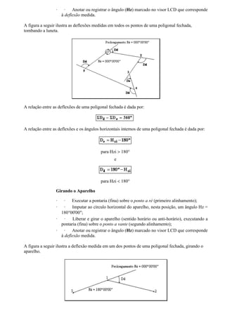 ·     ·   Anotar ou registrar o ângulo (Hz) marcado no visor LCD que corresponde
                     à deflexão medida.

A figura a seguir ilustra as deflexões medidas em todos os pontos de uma poligonal fechada,
tombando a luneta.




A relação entre as deflexões de uma poligonal fechada é dada por:



A relação entre as deflexões e os ângulos horizontais internos de uma poligonal fechada é dada por:




                                          para Hzi > 180°
                                                 e



                                          para Hzi < 180°

                 Girando o Aparelho

                 ·  ·    Executar a pontaria (fina) sobre o ponto a ré (primeiro alinhamento);
                 ·   ·   Imputar ao círculo horizontal do aparelho, nesta posição, um ângulo Hz =
                   180°00'00";
                 ·   ·    Liberar e girar o aparelho (sentido horário ou anti-horário), executando a
                   pontaria (fina) sobre o ponto a vante (segundo alinhamento);
                 ·   ·   Anotar ou registrar o ângulo (Hz) marcado no visor LCD que corresponde
                   à deflexão medida.

A figura a seguir ilustra a deflexão medida em um dos pontos de uma poligonal fechada, girando o
aparelho.
 