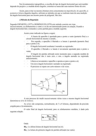 Nos levantamentos topográficos, a escolha do tipo de ângulo horizontal que será medido
depende do projeto e, a medida destes ângulos, constitui-se numa das suas maiores fontes de erro.

            Assim, para evitar ou mesmo eliminar erros concernentes às imperfeições do aparelho, à
pontaria e leitura daqueles ângulos, utilizam-se métodos em que se realizam mais de uma medição
do ângulo horizontal para um mesmo ponto de poligonal. São eles:

           a)Método da Repetição

Segundo ESPARTEL (1977) e DOMINGUES (1979) este método consiste em visar,
sucessivamente, os alinhamentos a vante e a ré de um determinado ponto ou estação, fixando o
ângulo horizontal lido e tomando-o como partida para a medida seguinte.

                    Assim como indicado na figura a seguir:
                    ·     ·    A luneta do aparelho é apontada para o ponto a vante (pontaria fina) e o
                        círculo horizontal do mesmo é zerado;
                    ·     ·    Em seguida, o aparelho é liberado e a luneta é apontada (pontaria fina)
                        para o ponto a ré;
                    ·    ·    O ângulo horizontal resultante é anotado ou registrado;
                    ·     ·    O aparelho é liberado e a luneta é novamente apontada para o ponto a
                        vante;
                    ·     ·    O ângulo de partida utilizado neste momento para a segunda medida do
                        ângulo horizontal não é mais zero, e sim, o ângulo anotado ou registrado
                        anteriormente;
                    ·    ·    Libera-se novamente o aparelho e aponta-se para o ponto a ré;
                    ·    ·    Um novo ângulo horizontal é anotado ou registrado.
                    ·    ·    O processo se repete um certo número n de vezes.




                 A este processo de medir sucessivamente várias vezes o mesmo ângulo horizontal
denomina-se série de leituras.
                  As séries são compostas, normalmente, de 3 a 8 leituras, dependendo da precisão
exigida para o levantamento.
                    O valor final do ângulo horizontal, para os alinhamentos medidos, é dado pela
seguinte relação:




                    Onde:
                    Hzn: é a última leitura do ângulo horizontal (na ré).
                    Hz1: é a leitura do primeiro ângulo de partida utilizado (na vante).
 
