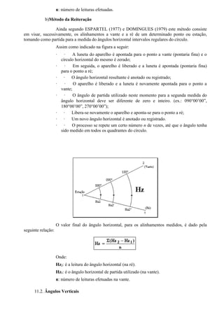 n: número de leituras efetuadas.

           b)Método da Reiteração

                 Ainda segundo ESPARTEL (1977) e DOMINGUES (1979) este método consiste
em visar, sucessivamente, os alinhamentos a vante e a ré de um determinado ponto ou estação,
tomando como partida para a medida do ângulos horizontal intervalos regulares do círculo.
                    Assim como indicado na figura a seguir:
                    ·     ·    A luneta do aparelho é apontada para o ponto a vante (pontaria fina) e o
                        círculo horizontal do mesmo é zerado;
                    ·     ·    Em seguida, o aparelho é liberado e a luneta é apontada (pontaria fina)
                        para o ponto a ré;
                    ·     ·   O ângulo horizontal resultante é anotado ou registrado;
                    ·      ·   O aparelho é liberado e a luneta é novamente apontada para o ponto a
                        vante;
                    ·     ·    O ângulo de partida utilizado neste momento para a segunda medida do
                        ângulo horizontal deve ser diferente de zero e inteiro. (ex.: 090°00’00”,
                        180°00’00”, 270°00’00”);
                    ·     ·   Libera-se novamente o aparelho e aponta-se para o ponto a ré;
                    ·     ·   Um novo ângulo horizontal é anotado ou registrado.
                    ·     ·   O processo se repete um certo número n de vezes, até que o ângulo tenha
                        sido medido em todos os quadrantes do círculo.




                    O valor final do ângulo horizontal, para os alinhamentos medidos, é dado pela
seguinte relação:




                    Onde:
                    Hz2: é a leitura do ângulo horizontal (na ré).
                    Hz1: é o ângulo horizontal de partida utilizado (na vante).
                    n: número de leituras efetuadas na vante.

     11.2. Ângulos Verticais
 
