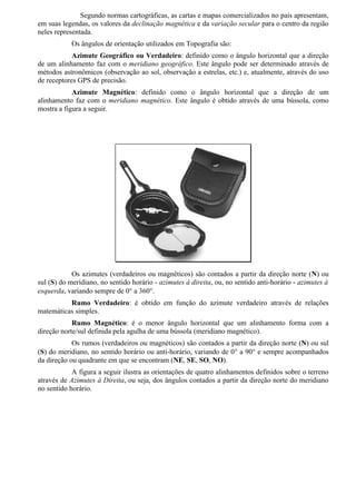 Segundo normas cartográficas, as cartas e mapas comercializados no país apresentam,
em suas legendas, os valores da declinação magnética e da variação secular para o centro da região
neles representada.
            Os ângulos de orientação utilizados em Topografia são:
            Azimute Geográfico ou Verdadeiro: definido como o ângulo horizontal que a direção
de um alinhamento faz com o meridiano geográfico. Este ângulo pode ser determinado através de
métodos astronômicos (observação ao sol, observação a estrelas, etc.) e, atualmente, através do uso
de receptores GPS de precisão.
            Azimute Magnético: definido como o ângulo horizontal que a direção de um
alinhamento faz com o meridiano magnético. Este ângulo é obtido através de uma bússola, como
mostra a figura a seguir.




            Os azimutes (verdadeiros ou magnéticos) são contados a partir da direção norte (N) ou
sul (S) do meridiano, no sentido horário - azimutes à direita, ou, no sentido anti-horário - azimutes à
esquerda, variando sempre de 0° a 360°.
          Rumo Verdadeiro: é obtido em função do azimute verdadeiro através de relações
matemáticas simples.
            Rumo Magnético: é o menor ângulo horizontal que um alinhamento forma com a
direção norte/sul definida pela agulha de uma bússola (meridiano magnético).
            Os rumos (verdadeiros ou magnéticos) são contados a partir da direção norte (N) ou sul
(S) do meridiano, no sentido horário ou anti-horário, variando de 0° a 90° e sempre acompanhados
da direção ou quadrante em que se encontram (NE, SE, SO, NO).
            A figura a seguir ilustra as orientações de quatro alinhamentos definidos sobre o terreno
através de Azimutes à Direita, ou seja, dos ângulos contados a partir da direção norte do meridiano
no sentido horário.
 