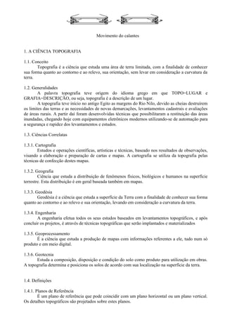 Movimento do calantes


1. A CIÊNCIA TOPOGRAFIA

1.1. Conceito
       Topografia é a ciência que estuda uma área de terra limitada, com a finalidade de conhecer
sua forma quanto ao contorno e ao relevo, sua orientação, sem levar em consideração a curvatura da
terra.

1.2. Generalidades
        A palavra topografia teve origem do idioma grego em que TOPO=LUGAR e
GRAFIA=DESCRIÇÃO, ou seja, topografia é a descrição de um lugar.
        A topografia teve início no antigo Egito as margens do Rio Nilo, devido as cheias destruírem
os limites das terras e as necessidades de novas demarcações, levantamentos cadastrais e avaliações
de áreas rurais. A partir daí foram desenvolvidas técnicas que possibilitaram a restituição das áreas
inundadas, chegando hoje com equipamentos eletrônicos modernos utilizando-se de automação para
a segurança e rapidez dos levantamentos e estudos.

1.3. Ciências Correlatas

1.3.1. Cartografia
        Estudos e operações científicas, artísticas e técnicas, baseado nos resultados de observações,
visando a elaboração e preparação de cartas e mapas. A cartografia se utiliza da topografia pelas
técnicas de confecção destes mapas.

1.3.2. Geografia
        Ciência que estuda a distribuição de fenômenos físicos, biológicos e humanos na superfície
terrestre. Esta distribuição é em geral baseada também em mapas.

1.3.3. Geodésia
        Geodésia é a ciência que estuda a superfície da Terra com a finalidade de conhecer sua forma
quanto ao contorno e ao relevo e sua orientação, levando em consideração a curvatura da terra.

1.3.4. Engenharia
        A engenharia efetua todos os seus estudos baseados em levantamentos topográficos, e após
concluir os projetos, é através de técnicas topográficas que serão implantados e materializados

1.3.5. Geoprocessamento
        É a ciência que estuda a produção de mapas com informações referentes a ele, tudo num só
produto e em meio digital.

1.3.6. Geotecnia
        Estuda a composição, disposição e condição do solo como produto para utilização em obras.
A topografia determina e posiciona os solos de acordo com sua localização na superfície da terra.


1.4. Definições

1.4.1. Planos de Referência
        É um plano de referência que pode coincidir com um plano horizontal ou um plano vertical.
Os detalhes topográficos são projetados sobre estes planos.
 