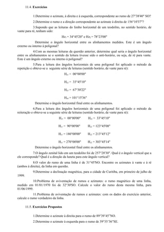 11.4. Exercícios

             1.Determine o azimute, à direita e à esquerda, correspondente ao rumo de 27°38'40" SO?
             2.Determine o rumo e a direção correspondente ao azimute à direita de 156°10'37"?
            3.Supondo que as leituras do limbo horizontal de um teodolito, no sentido horário, de
vante para ré, tenham sido:
                                  Hz1 = 34°45'20" e Hz2 = 78°23'00"
             Determine o ângulo horizontal entre os alinhamentos medidos. Este é um ângulo
externo ou interno à poligonal?
            4.Com as mesmas leituras da questão anterior, determine qual seria o ângulo horizontal
entre os alinhamentos se o sentido da leitura tivesse sido o anti-horário, ou seja, de ré para vante.
Este é um ângulo externo ou interno à poligonal?
            5.Para a leitura dos ângulos horizontais de uma poligonal foi aplicado o método da
repetição e obteve-se a seguinte série de leituras (sentido horário, de vante para ré):
                                     Hz1 = 00°00'00"

                                     Hz2 = 33°45'10"

                                     Hz3 = 67°30'22"

                                     Hz4 = 101°15'36"
               Determine o ângulo horizontal final entre os alinhamentos.
            6.Para a leitura dos ângulos horizontais de uma poligonal foi aplicado o método da
reiteração e obteve-se a seguinte série de leituras (sentido horário, de vante para ré):
                                Hz1 = 00°00'00"         Hz2 = 33°45'10"

                                Hz1 = 90°00'00"         Hz2 = 123°45'08"

                                Hz1 = 180°00'00"        Hz2 = 213°45'12"

                                Hz1 = 270°00'00"        Hz2 = 303°45'14"
               Determine o ângulo horizontal final entre os alinhamentos.
            7.O ângulo zenital lido em um teodolito foi de 257°28'30". Qual é o ângulo vertical que a
ele corresponde? Qual é a direção da luneta para este ângulo vertical?
           8.O valor do rumo de uma linha é de 31°45'NO. Encontre os azimutes à vante e à ré
(ambos à direita), da linha em questão.
             9.Determine a declinação magnética, para a cidade de Curitiba, em primeiro de julho de
1999.
           10.Problema de aviventação de rumos e azimutes: o rumo magnético de uma linha,
medido em 01/01/1970 foi de 32°30'SO. Calcule o valor do rumo desta mesma linha, para
01/06/1999.
            11.Problema de aviventação de rumos e azimutes: com os dados do exercício anterior,
calcule o rumo verdadeiro da linha.

        11.5. Exercícios Propostos

             1.Determine o azimute à direita para o rumo de 89°39’45”NO.
             2.Determine o azimute à esquerda para o rumo de 39°35’36”SE.
 