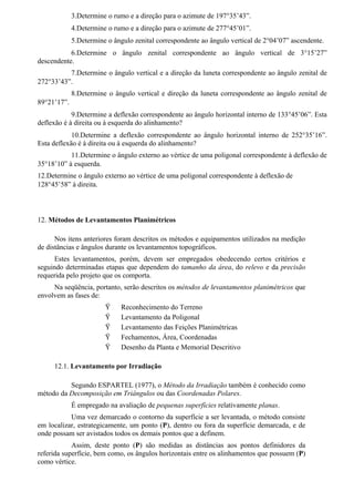 3.Determine o rumo e a direção para o azimute de 197°35’43”.
             4.Determine o rumo e a direção para o azimute de 277°45’01”.
             5.Determine o ângulo zenital correspondente ao ângulo vertical de 2°04’07” ascendente.
           6.Determine o ângulo zenital correspondente ao ângulo vertical de 3°15’27”
descendente.
          7.Determine o ângulo vertical e a direção da luneta correspondente ao ângulo zenital de
272°33’43”.
             8.Determine o ângulo vertical e direção da luneta correspondente ao ângulo zenital de
89°21’17”.
            9.Determine a deflexão correspondente ao ângulo horizontal interno de 133°45’06”. Esta
deflexão é à direita ou à esquerda do alinhamento?
            10.Determine a deflexão correspondente ao ângulo horizontal interno de 252°35’16”.
Esta deflexão é à direita ou à esquerda do alinhamento?
           11.Determine o ângulo externo ao vértice de uma poligonal correspondente à deflexão de
35°18’10” à esquerda.
12.Determine o ângulo externo ao vértice de uma poligonal correspondente à deflexão de
128°45’58” à direita.



12. Métodos de Levantamentos Planimétricos

      Nos itens anteriores foram descritos os métodos e equipamentos utilizados na medição
de distâncias e ângulos durante os levantamentos topográficos.
      Estes levantamentos, porém, devem ser empregados obedecendo certos critérios e
seguindo determinadas etapas que dependem do tamanho da área, do relevo e da precisão
requerida pelo projeto que os comporta.
     Na seqüência, portanto, serão descritos os métodos de levantamentos planimétricos que
envolvem as fases de:
                        Ÿ    Reconhecimento do Terreno
                        Ÿ    Levantamento da Poligonal
                        Ÿ    Levantamento das Feições Planimétricas
                        Ÿ    Fechamentos, Área, Coordenadas
                        Ÿ    Desenho da Planta e Memorial Descritivo

     12.1. Levantamento por Irradiação

          Segundo ESPARTEL (1977), o Método da Irradiação também é conhecido como
método da Decomposição em Triângulos ou das Coordenadas Polares.
             É empregado na avaliação de pequenas superfícies relativamente planas.
           Uma vez demarcado o contorno da superfície a ser levantada, o método consiste
em localizar, estrategicamente, um ponto (P), dentro ou fora da superfície demarcada, e de
onde possam ser avistados todos os demais pontos que a definem.
            Assim, deste ponto (P) são medidas as distâncias aos pontos definidores da
referida superfície, bem como, os ângulos horizontais entre os alinhamentos que possuem (P)
como vértice.
 