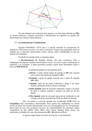 De cada triângulo são conhecidos dois ângulos e um lado (base definida por PQ).
As demais distâncias e ângulos necessários à determinação da superfície em questão são
determinados por relações trigonométricas.

     12.3. Levantamento por Caminhamento

            Segundo ESPARTEL (1977) este é o método utilizado no levantamento de
superfícies relativamente grandes e de relevo acidentado. Requer uma quantidade maior de
medidas que os descritos anteriormente, porém, oferece maior confiabilidade no que diz
respeito aos resultados.
           O método em questão inclui as seguintes etapas:
            1ª.Reconhecimento do Terreno: durante esta fase, costuma-se fazer a
implantação dos piquetes (também denominados estações ou vértices) para a delimitação da
superfície a ser levantada. A figura geométrica gerada a partir desta delimitação recebe o
nome de POLIGONAL.
                        As poligonais podem ser dos seguintes tipos:
                        a)Aberta: o ponto inicial (ponto de partida ou PP) não coincide
                           com o ponto final (ponto de chegada ou PC).
                        b)Fechada: o ponto de partida coincide com o ponto de chegada
                           (PP ≡ PC).
                        c)Apoiada: parte de um ponto conhecido e chega a um ponto
                           também conhecido. Pode ser aberta ou fechada.
                        d)Semi Apoiada: parte de um ponto conhecido e chega a um ponto
                           do qual se conhece somente o azimute. Só pode ser do tipo
                           aberta.
                        e)Não Apoiada: parte de um ponto que pode ser conhecido ou não
                           e chega a um ponto desconhecido. Pode ser aberta ou fechada.
                  Obs.: um ponto é conhecido quando suas coordenadas UTM (E,N) ou
Geográficas (φ,λ) encontram-se determinadas. Estes pontos são implantados no terreno
através de blocos de concreto (denominados marcos) e são protegidos por lei. Normalmente,
fazem parte de uma rede geodésica nacional, de responsabilidade dos principais órgãos
cartográficos do país (IBGE, DSG, DHN, entre outros). Quando destes pontos são
conhecidas as altitudes (h), estes são denominados RN - Referência de Nível.
                 A figura a seguir ilustra um marco de concreto e suas dimensões.
 