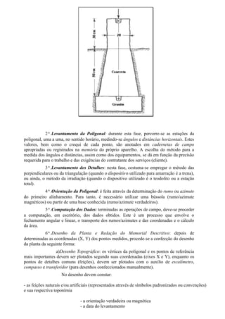 2ª.Levantamento da Poligonal: durante esta fase, percorre-se as estações da
poligonal, uma a uma, no sentido horário, medindo-se ângulos e distâncias horizontais. Estes
valores, bem como o croqui de cada ponto, são anotados em cadernetas de campo
apropriadas ou registrados na memória do próprio aparelho. A escolha do método para a
medida dos ângulos e distâncias, assim como dos equipamentos, se dá em função da precisão
requerida para o trabalho e das exigências do contratante dos serviços (cliente).
           3ª.Levantamento dos Detalhes: nesta fase, costuma-se empregar o método das
perpendiculares ou da triangulação (quando o dispositivo utilizado para amarração é a trena),
ou ainda, o método da irradiação (quando o dispositivo utilizado é o teodolito ou a estação
total).
           4ª.Orientação da Poligonal: é feita através da determinação do rumo ou azimute
do primeiro alinhamento. Para tanto, é necessário utilizar uma bússola (rumo/azimute
magnéticos) ou partir de uma base conhecida (rumo/azimute verdadeiros).
          5ª.Computação dos Dados: terminadas as operações de campo, deve-se proceder
a computação, em escritório, dos dados obtidos. Este é um processo que envolve o
fechamento angular e linear, o transporte dos rumos/azimutes e das coordenadas e o cálculo
da área.
            6ª.Desenho da Planta e Redação do Memorial Descritivo: depois de
determinadas as coordenadas (X, Y) dos pontos medidos, procede-se a confecção do desenho
da planta da seguinte forma:
                 a)Desenho Topográfico: os vértices da poligonal e os pontos de referência
mais importantes devem ser plotados segundo suas coordenadas (eixos X e Y), enquanto os
pontos de detalhes comuns (feições), devem ser plotados com o auxílio de escalímetro,
compasso e transferidor (para desenhos confeccionados manualmente).
                    No desenho devem constar:

- as feições naturais e/ou artificiais (representados através de símbolos padronizados ou convenções)
e sua respectiva toponímia

                               - a orientação verdadeira ou magnética
                               - a data do levantamento
 