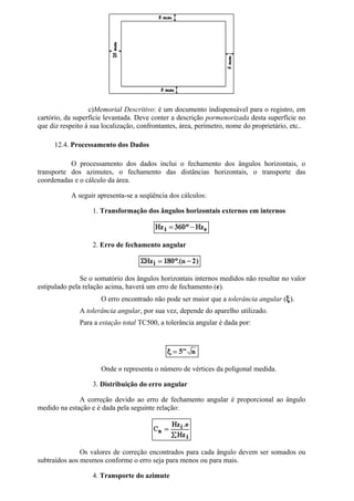 c)Memorial Descritivo: é um documento indispensável para o registro, em
cartório, da superfície levantada. Deve conter a descrição pormenorizada desta superfície no
que diz respeito à sua localização, confrontantes, área, perímetro, nome do proprietário, etc..

     12.4. Processamento dos Dados

           O processamento dos dados inclui o fechamento dos ângulos horizontais, o
transporte dos azimutes, o fechamento das distâncias horizontais, o transporte das
coordenadas e o cálculo da área.

           A seguir apresenta-se a seqüência dos cálculos:

                   1. Transformação dos ângulos horizontais externos em internos



                   2. Erro de fechamento angular



               Se o somatório dos ângulos horizontais internos medidos não resultar no valor
estipulado pela relação acima, haverá um erro de fechamento (e).
                      O erro encontrado não pode ser maior que a tolerância angular (ξ).
              A tolerância angular, por sua vez, depende do aparelho utilizado.
              Para a estação total TC500, a tolerância angular é dada por:




                      Onde n representa o número de vértices da poligonal medida.

                   3. Distribuição do erro angular

              A correção devido ao erro de fechamento angular é proporcional ao ângulo
medido na estação e é dada pela seguinte relação:




               Os valores de correção encontrados para cada ângulo devem ser somados ou
subtraídos aos mesmos conforme o erro seja para menos ou para mais.

                   4. Transporte do azimute
 