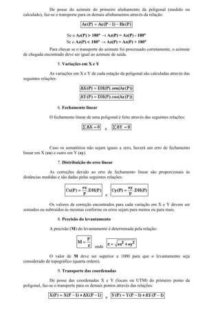 De posse do azimute do primeiro alinhamento da poligonal (medido ou
calculado), faz-se o transporte para os demais alinhamentos através da relação:



                       Se o Az(P) > 180° → Az(P) = Az(P) - 180°
                       Se o Az(P) < 180° → Az(P) = Az(P) + 180°
              Para checar se o transporte do azimute foi processado corretamente, o azimute
de chegada encontrado deve ser igual ao azimute de saída.

                  5. Variações em X e Y

               As variações em X e Y de cada estação da poligonal são calculadas através das
seguintes relações:




                  6. Fechamento linear

              O fechamento linear de uma poligonal é feito através das seguintes relações:

                                              e



              Caso os somatórios não sejam iguais a zero, haverá um erro de fechamento
linear em X (ex) e outro em Y (ey).

                  7. Distribuição do erro linear

              As correções devido ao erro de fechamento linear são proporcionais às
distâncias medidas e são dadas pelas seguintes relações:



                                              e

             Os valores de correção encontrados para cada variação em X e Y devem ser
somados ou subtraídos às mesmas conforme os erros sejam para menos ou para mais.

                  8. Precisão do levantamento

              A precisão (M) do levantamento é determinada pela relação:



                                       onde

              O valor de M deve ser superior a 1000 para que o levantamento seja
considerado de topográfico (quarta ordem).

                  9. Transporte das coordenadas

               De posse das coordenadas X e Y (locais ou UTM) do primeiro ponto da
poligonal, faz-se o transporte para os demais pontos através das relações:

                                              e
 