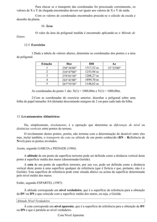 Para checar se o transporte das coordenadas foi processado corretamente, os
valores de X e Y de chegada encontrados devem ser iguais aos valores de X e Y de saída.
              Com os valores de coordenadas encontrados procede-se o cálculo da escala e
desenho da planta.

                   10. Área

              O valor da área da poligonal medida é encontrado aplicando-se o Método de
Gauss.

     12.5. Exercícios

           1.Dada a tabela de valores abaixo, determine as coordenadas dos pontos e a área
da poligonal.

                   Estação            Hze                DH                Az
                      1            258°36'00”         1317,52 m         51°22'00”
                      2            210°47'00”         1253,94 m
                      3            279°01'30”         1208,27 m
                      4            243°41'00”         1899,70 m
                      5            267°55'30”         1148,62 m

           As coordenadas do ponto 1 são: X(1) = 1000,00m e Y(1) = 1000,00m.

            2.Com as coordenadas do exercício anterior, desenhar a poligonal sobre uma
folha de papel tamanho A4 (deitada) descontando margens de 2 cm para cada lado da folha.



13. Levantamentos Altimétricos

      Ou, simplesmente, nivelamento, é a operação que determina as diferenças de nível ou
distâncias verticais entre pontos do terreno.
      O nivelamento destes pontos, porém, não termina com a determinação do desnível entre eles
mas, inclui também, o transporte da cota ou altitude de um ponto conhecido (RN – Referência de
Nível) para os pontos nivelados.

Assim, segundo GARCIA e PIEDADE (1984):

     A altitude de um ponto da superfície terrestre pode ser definida como a distância vertical deste
ponto à superfície média dos mares (denominada Geóide).
      A cota de um ponto da superfície terrestre, por sua vez, pode ser definida como a distância
vertical deste ponto à uma superfície qualquer de referência (que é fictícia e que, portanto, não é o
Geóide). Esta superfície de referência pode estar situada abaixo ou acima da superfície determinada
pelo nível médio dos mares.

Então, segundo ESPARTEL (1987):

     À altitude corresponde um nível verdadeiro, que é a superfície de referência para a obtenção
da DV ou DN e que coincide com a superfície média dos mares, ou seja, o Geóide.

Altitude Nível Verdadeiro
     À cota corresponde um nível aparente, que é a superfície de referência para a obtenção da DV
ou DN e que é paralela ao nível verdadeiro.
                                Cota Nível Aparente
 