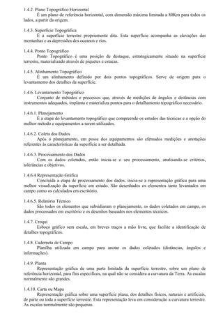 1.4.2. Plano Topográfico Horizontal
        É um plano de referência horizontal, com dimensão máxima limitada a 80Km para todos os
lados, a partir da origem.

1.4.3. Superfície Topográfica
        É a superfície terrestre propriamente dita. Esta superfície acompanha as elevações das
montanhas e as depressões dos oceanos e rios.

1.4.4. Ponto Topográfico
        Ponto Topográfico é uma posição de destaque, estrategicamente situado na superfície
terrestre, materializado através de piquetes e estacas.

1.4.5. Alinhamento Topográfico
        É um alinhamento definido por dois pontos topográficos. Serve de origem para o
levantamento dos detalhes da superfície.

1.4.6. Levantamento Topográfico
        Conjunto de métodos e processos que, através de medições de ângulos e distâncias com
instrumentos adequados, implanta e materializa pontos para o detalhamento topográfico necessário.

1.4.6.1. Planejamento
        É a etapa do levantamento topográfico que compreende os estudos das técnicas e a opção do
melhor método e equipamentos a serem utilizados.

1.4.6.2. Coleta dos Dados
        Após o planejamento, em posse dos equipamentos são efetuados medições e anotações
referentes às características da superfície a ser detalhada.

1.4.6.3. Processamento dos Dados
        Com os dados coletados, então inicia-se o seu processamento, analisando-se critérios,
tolerâncias e objetivos.

1.4.6.4 Representação Gráfica
        Concluída a etapa de processamento dos dados, inicia-se a representação gráfica para uma
melhor visualização da superfície em estudo. São desenhados os elementos tanto levantados em
campo como os calculados em escritório.

1.4.6.5. Relatório Técnico
        São todos os elementos que subsidiaram o planejamento, os dados coletados em campo, os
dados processados em escritório e os desenhos baseados nos elementos técnicos.

1.4.7. Croqui
        Esboço gráfico sem escala, em breves traços a mão livre, que facilite a identificação de
detalhes topográficos.

1.4.8. Caderneta de Campo
        Planilha utilizada em campo para anotar os dados coletados (distâncias, ângulos e
informações).

1.4.9. Planta
        Representação gráfica de uma parte limitada da superfície terrestre, sobre um plano de
referência horizontal, para fins específicos, na qual não se considera a curvatura da Terra. As escalas
normalmente são grandes.

1.4.10. Carta ou Mapa
        Representação gráfica sobre uma superfície plana, dos detalhes físicos, naturais e artificiais,
de parte ou toda a superfície terrestre. Esta representação leva em consideração a curvatura terrestre.
As escalas normalmente são pequenas.
 