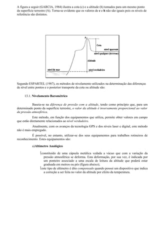 A figura a seguir (GARCIA, 1984) ilustra a cota (c) e a altitude (h) tomados para um mesmo ponto
da superfície terrestre (A). Torna-se evidente que os valores de c e h não são iguais pois os níveis de
referência são distintos.




Segundo ESPARTEL (1987), os métodos de nivelamento utilizados na determinação das diferenças
de nível entre pontos e o posterior transporte da cota ou altitude são:

      13.1. Nivelamento Barométrico

           Baseia-se na diferença de pressão com a altitude, tendo como princípio que, para um
determinado ponto da superfície terrestre, o valor da altitude é inversamente proporcional ao valor
da pressão atmosférica.
            Este método, em função dos equipamentos que utiliza, permite obter valores em campo
que estão diretamente relacionados ao nível verdadeiro.
           Atualmente, com os avanços da tecnologia GPS e dos níveis laser e digital, este método
não é mais empregado.
          É possível, no entanto, utilizar-se dos seus equipamentos para trabalhos rotineiros de
reconhecimento. Estes equipamentos são:

            a)Altímetro Analógico

                  constituído de uma cápsula metálica vedada a vácuo que com a variação da
                     pressão atmosférica se deforma. Esta deformação, por sua vez, é indicada por
                     um ponteiro associado a uma escala de leitura da altitude que poderá estar
                     graduada em metros ou pés (figura abaixo);
                  este tipo de altímetro é dito compensado quando possui um dispositivo que indica
                     a correção a ser feita no valor da altitude por efeito da temperatura.
 