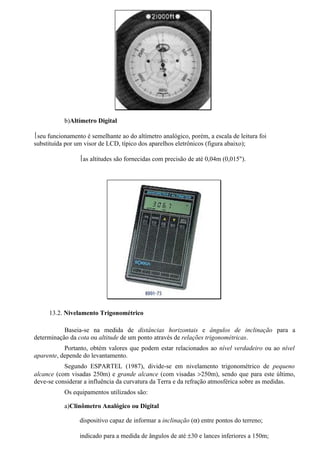 b)Altímetro Digital

seu funcionamento é semelhante ao do altímetro analógico, porém, a escala de leitura foi
substituída por um visor de LCD, típico dos aparelhos eletrônicos (figura abaixo);

                 as altitudes são fornecidas com precisão de até 0,04m (0,015").




     13.2. Nivelamento Trigonométrico

           Baseia-se na medida de distâncias horizontais e ângulos de inclinação para a
determinação da cota ou altitude de um ponto através de relações trigonométricas.
           Portanto, obtém valores que podem estar relacionados ao nível verdadeiro ou ao nível
aparente, depende do levantamento.
           Segundo ESPARTEL (1987), divide-se em nivelamento trigonométrico de pequeno
alcance (com visadas 250m) e grande alcance (com visadas >250m), sendo que para este último,
deve-se considerar a influência da curvatura da Terra e da refração atmosférica sobre as medidas.
           Os equipamentos utilizados são:

           a)Clinômetro Analógico ou Digital

                 dispositivo capaz de informar a inclinação (α) entre pontos do terreno;

                 indicado para a medida de ângulos de até ±30 e lances inferiores a 150m;
 