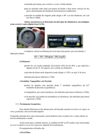 constituído por luneta, arco vertical e vernier e bolha tubular;

                  pode ser utilizado sobre tripé com prumo de bastão e duas miras verticais de 4m,
                    para a determinação das distâncias horizontais por estadimetria;

                  a precisão na medida dos ângulos pode chegar a 40" e na das distâncias, até 1cm
                     em 50m (1:5000).

                 Abaixo encontram-se as ilustrações de dois tipos de clinômetros, um analógico
(com vernier) e outro digital (visor LCD).




                  A distância vertical ou diferença de nível entre dois pontos, por este método, é
dada pela relação:



            b)Clisímetro

                  permite ler, em escala ampliada, declividades (d%) de até 40%, o que eqüivale a
                     ângulos de até 22. No aspecto, ele é similar ao clinômetro;

                  a precisão da leitura neste dispositivo pode chegar a 1/10%, ou seja, 4' de arco;

                  indicado para lances inferiores a 150m.

            c)Teodolito: Topográfico e de Precisão

                  permite ler ângulos com precisão desde 1' (teodolito topográfico) até 0,5"
                     (teodolito de precisão ou geodésico);

                  os topográficos, por serem mecânicos, são indicados para lances inferiores a 250m;

                  os de precisão, que podem ser prismáticos ou eletrônicos, são indicados para lances
                     superiores a 250m.

      13.3. Nivelamento Geométrico

           Este método diferencia-se dos demais pois está baseado somente na leitura de réguas ou
miras graduadas, não envolvendo ângulos.

O aparelho utilizado deve estar estacionado a meia distância entre os pontos (ré e vante), dentro ou
fora do alinhamento a medir.

            Assim como para o método anterior, as medidas de DN ou DV podem estar relacionadas
ao nível verdadeiro ou ao nível aparente, depende do levantamento.
            Os equipamentos utilizados são:

            a)Nível Ótico
 