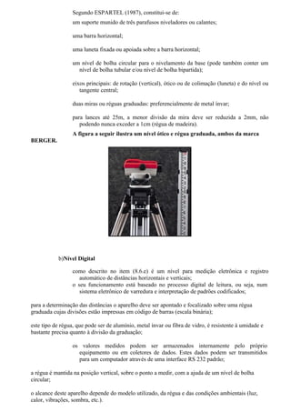 Segundo ESPARTEL (1987), constitui-se de:
                  um suporte munido de três parafusos niveladores ou calantes;

                  uma barra horizontal;

                  uma luneta fixada ou apoiada sobre a barra horizontal;

                  um nível de bolha circular para o nivelamento da base (pode também conter um
                    nível de bolha tubular e/ou nível de bolha bipartida);

                  eixos principais: de rotação (vertical), ótico ou de colimação (luneta) e do nível ou
                     tangente central;

                  duas miras ou réguas graduadas: preferencialmente de metal ínvar;

                  para lances até 25m, a menor divisão da mira deve ser reduzida a 2mm, não
                     podendo nunca exceder a 1cm (régua de madeira).
                  A figura a seguir ilustra um nível ótico e régua graduada, ambos da marca
BERGER.




            b)Nível Digital

                  como descrito no item (8.6.e) é um nível para medição eletrônica e registro
                     automático de distâncias horizontais e verticais;
                  o seu funcionamento está baseado no processo digital de leitura, ou seja, num
                     sistema eletrônico de varredura e interpretação de padrões codificados;

para a determinação das distâncias o aparelho deve ser apontado e focalizado sobre uma régua
graduada cujas divisões estão impressas em código de barras (escala binária);

este tipo de régua, que pode ser de alumínio, metal ínvar ou fibra de vidro, é resistente à umidade e
bastante precisa quanto à divisão da graduação;

                  os valores medidos podem ser armazenados internamente pelo próprio
                    equipamento ou em coletores de dados. Estes dados podem ser transmitidos
                    para um computador através de uma interface RS 232 padrão;

a régua é mantida na posição vertical, sobre o ponto a medir, com a ajuda de um nível de bolha
circular;

o alcance deste aparelho depende do modelo utilizado, da régua e das condições ambientais (luz,
calor, vibrações, sombra, etc.).
 