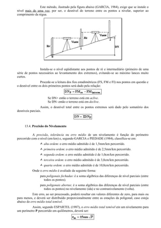Este método, ilustrado pela figura abaixo (GARCIA, 1984), exige que se instale o
nível mais de uma vez, por ser, o desnível do terreno entre os pontos a nivelar, superior ao
comprimento da régua.




                 Instala-se o nível eqüidistante aos pontos de ré e intermediário (primeiro de uma
série de pontos necessários ao levantamento dos extremos), evitando-se ao máximo lances muito
curtos.
                  Procede-se a leitura dos fios estadimétricos (FS, FM e FI) nos pontos em questão e
o desnível entre os dois primeiros pontos será dado pela relação:


                       Se DN+ então o terreno está em aclive.
                       Se DN- então o terreno está em declive.
                  Assim, o desnível total entre os pontos extremos será dado pelo somatório dos
desníveis parciais.



     13.4. Precisão do Nivelamento

            A precisão, tolerância ou erro médio de um nivelamento é função do perímetro
percorrido com o nível (em km) e, segundo GARCIA e PIEDADE (1984), classifica-se em:
                 Ÿ alta ordem: o erro médio admitido é de 1,5mm/km percorrido.
                 Ÿ primeira ordem: o erro médio admitido é de 2,5mm/km percorrido.
                 Ÿ segunda ordem: o erro médio admitido é de 1,0cm/km percorrido.
                 Ÿ terceira ordem: o erro médio admitido é de 3,0cm/km percorrido.
                 Ÿ quarta ordem: o erro médio admitido é de 10,0cm/km percorrido.
           Onde o erro médio é avaliado da seguinte forma:
                 para poligonais fechadas: é a soma algébrica das diferenças de nível parciais (entre
                    todos os pontos).
                 para poligonais abertas: é a soma algébrica das diferenças de nível parciais (entre
                    todos os pontos) no nivelamento (ida) e no contranivelamento (volta).
           Este erro, ao ser processado, poderá resultar em valores diferentes de zero, para mais ou
para menos, e deverá ser distribuído proporcionalmente entre as estações da poligonal, caso esteja
abaixo do erro médio total temível.
          Assim, segundo ESPARTEL (1987), o erro médio total temível em um nivelamento para
um perímetro P percorrido em quilômetros, deverá ser:
 