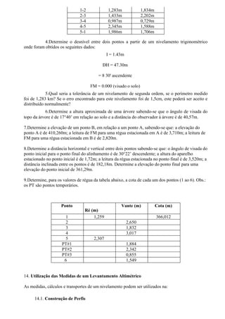 1-2             1,283m              1,834m
                              2-3             1,433m              2,202m
                              3-4             0,987m              0,729m
                              4-5             2,345m              1,588m
                              5-1             1,986m              1,706m

           4.Determine o desnível entre dois pontos a partir de um nivelamento trigonométrico
onde foram obtidos os seguintes dados:
                                              I = 1.43m

                                           DH = 47.30m

                                         = 8 30' ascendente

                                    FM = 0.000 (visado o solo)
            5.Qual seria a tolerância de um nivelamento de segunda ordem, se o perímetro medido
foi de 1,283 km? Se o erro encontrado para este nivelamento foi de 1,5cm, este poderá ser aceito e
distribuído normalmente?
           6.Determine a altura aproximada de uma árvore sabendo-se que o ângulo de visada do
topo da árvore é de 17°40’ em relação ao solo e a distância do observador à árvore é de 40,57m.

7.Determine a elevação de um ponto B, em relação a um ponto A, sabendo-se que: a elevação do
ponto A é de 410,260m; a leitura de FM para uma régua estacionada em A é de 3,710m; a leitura de
FM para uma régua estacionada em B é de 2,820m.

8.Determine a distância horizontal e vertical entre dois pontos sabendo-se que: o ângulo de visada do
ponto inicial para o ponto final do alinhamento é de 30°22’ descendente; a altura do aparelho
estacionado no ponto inicial é de 1,72m; a leitura da régua estacionada no ponto final é de 3,520m; a
distância inclinada entre os pontos é de 182,18m. Determine a elevação do ponto final para uma
elevação do ponto inicial de 361,29m.

9.Determine, para os valores de régua da tabela abaixo, a cota de cada um dos pontos (1 ao 6). Obs.:
os PT são pontos temporários.



                    Ponto                            Vante (m)             Cota (m)
                                 Ré (m)
                      1              1,259                                 366,012
                      2                                   2,650
                      3                                   1,832
                      4                                   3,017
                      5               2,307
                    PT#1                                  1,884
                    PT#2                                  2,342
                    PT#3                                  0,855
                     6                                    1,549


14. Utilização das Medidas de um Levantamento Altimétrico

As medidas, cálculos e transportes de um nivelamento podem ser utilizados na:

     14.1. Construção de Perfis
 