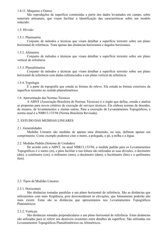 1.4.11. Maquetes e Outros
        São reproduções de superfície construídas a partir dos dados levantados em campo, sobre
materiais artesanais, que visam facilitar a identificação das características sobre um modelo
reduzido.

1.5. Divisão

1.5.1. Planimetria
        Conjunto de métodos e técnicas que visam detalhar a superfície terrestre sobre um plano
horizontal de referência. Trata apenas das distâncias horizontais e ângulos horizontais.

1.5.2. Altimetria
        Conjunto de métodos e técnicas que visam detalhar a superfície terrestre sobre um plano
vertical de referência.

1.5.3. Planialtimetria
        Conjunto de métodos e técnicas que visam detalhar a superfície terrestre sobre um plano
horizontal de referência com dados referenciados a um plano vertical de referência.

1.5.4. Topologia
        É a parte da topografia que estuda as formas do relevo. Ela estuda as formas exteriores da
superfície terrestre no sentido planialtimétrico.

1.6. Apresentação das Normas Técnicas
       A ABNT (Associação Brasileira de Normas Técnicas) é o órgão que define, estuda e analisa
as propostas para novos critérios de execução de serviços técnicos. Ela elabora normas de desenho,
de ensaios, de levantamentos e muitas outras. Para a execução de Levantamentos Topográficos, a
norma atual é a NBR13.133/94 (Norma Brasileira Revisada).

2. ESTUDO DAS MEDIDAS LINEARES

2.1. Generalidades
       Medidas Lineares são medidas de apenas uma dimensão, ou seja, definem apenas um
comprimento. Como exemplo podemos citar o metro, a polegada, o pé, a milha e a légua.

2.2. Medidas Padrão (Sistema de Unidades)
       De acordo com a ABNT, na atual NBR13.133/94, a medida padrão para os Levantamentos
Topográficos é o metro (m), e para facilitar a sua leitura são utilizadas as suas divisões, o decímetro
(dm), o centímetro (cm), o milímetro (mm), o decâmetro (dam), o hectômetro (hm) e o quilômetro
(km).




2.3. Tipos de Medidas Lineares

2.3.1. Horizontais
        São distâncias tomadas paralelas a um plano horizontal de referência. São as distâncias que
utilizaremos com mais freqüência, pois desconsideram as elevações, que futuramente poderão não
mais existir. Estas são as distâncias que apresentamos nos Levantamentos Topográficos
Planimétricos.

2.3.2. Verticais
        São distâncias tomadas perpendiculares a um plano horizontal de referência. Estas distâncias
são utilizadas para se referir aos desníveis existentes entre detalhes da superfície. São utilizadas em
Levantamentos Topográficos Planialtimétricos ou Altimétricos.
 