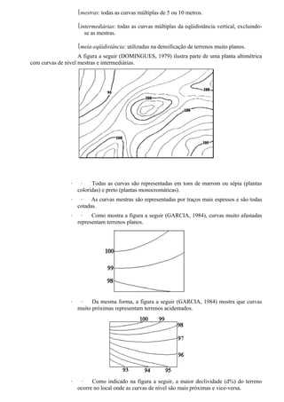 mestras: todas as curvas múltiplas de 5 ou 10 metros.

                    intermediárias: todas as curvas múltiplas da eqüidistância vertical, excluindo-
                       se as mestras.

                    meia-eqüidistância: utilizadas na densificação de terrenos muito planos.
                    A figura a seguir (DOMINGUES, 1979) ilustra parte de uma planta altimétrica
com curvas de nível mestras e intermediárias.




                ·    ·    Todas as curvas são representadas em tons de marrom ou sépia (plantas
                    coloridas) e preto (plantas monocromáticas).
                ·    ·    As curvas mestras são representadas por traços mais espessos e são todas
                    cotadas.
                ·     ·   Como mostra a figura a seguir (GARCIA, 1984), curvas muito afastadas
                    representam terrenos planos.




                ·    ·    Da mesma forma, a figura a seguir (GARCIA, 1984) mostra que curvas
                    muito próximas representam terrenos acidentados.




                ·    ·    Como indicado na figura a seguir, a maior declividade (d%) do terreno
                    ocorre no local onde as curvas de nível são mais próximas e vice-versa.
 