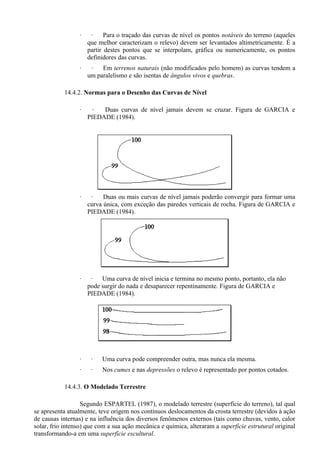·    ·     Para o traçado das curvas de nível os pontos notáveis do terreno (aqueles
                     que melhor caracterizam o relevo) devem ser levantados altimetricamente. É a
                     partir destes pontos que se interpolam, gráfica ou numericamente, os pontos
                     definidores das curvas.
                 ·    ·   Em terrenos naturais (não modificados pelo homem) as curvas tendem a
                     um paralelismo e são isentas de ângulos vivos e quebras.

           14.4.2. Normas para o Desenho das Curvas de Nível

                 ·     ·  Duas curvas de nível jamais devem se cruzar. Figura de GARCIA e
                     PIEDADE (1984).




                 ·    ·    Duas ou mais curvas de nível jamais poderão convergir para formar uma
                     curva única, com exceção das paredes verticais de rocha. Figura de GARCIA e
                     PIEDADE (1984).




                 ·    ·   Uma curva de nível inicia e termina no mesmo ponto, portanto, ela não
                     pode surgir do nada e desaparecer repentinamente. Figura de GARCIA e
                     PIEDADE (1984).




                 ·    ·   Uma curva pode compreender outra, mas nunca ela mesma.
                 ·    ·   Nos cumes e nas depressões o relevo é representado por pontos cotados.

           14.4.3. O Modelado Terrestre

                   Segundo ESPARTEL (1987), o modelado terrestre (superfície do terreno), tal qual
se apresenta atualmente, teve origem nos contínuos deslocamentos da crosta terrestre (devidos à ação
de causas internas) e na influência dos diversos fenômenos externos (tais como chuvas, vento, calor
solar, frio intenso) que com a sua ação mecânica e química, alteraram a superfície estrutural original
transformando-a em uma superfície escultural.
 