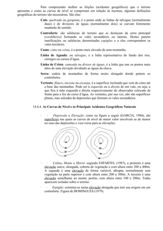 Para compreender melhor as feições (acidentes geográficos) que o terreno
apresenta e como as curvas de nível se comportam em relação às mesmas, algumas definições
geográficas do terreno são necessárias. São elas:
               Colo: quebrada ou garganta, é o ponto onde as linhas de talvegue (normalmente
                 duas) e de divisores de águas (normalmente dois) se curvam fortemente
                 mudando de sentido.
               Contraforte: são saliências do terreno que se destacam da serra principal
                 (cordilheira) formando os vales secundários ou laterais. Destes partem
                 ramificações ou saliências denominadas espigões e a eles correspondem os
                 vales terciários.
               Cume: cimo ou crista, é a ponto mais elevado de uma montanha.
               Linha de Aguada: ou talvegue, é a linha representativa do fundo dos rios,
                 córregos ou cursos d’água.
               Linha de Crista: cumeada ou divisor de águas, é a linha que une os pontos mais
                 altos de uma elevação dividindo as águas da chuva.
               Serra: cadeia de montanhas de forma muito alongada donde partem os
                 contrafortes.
               Vertente: flanco, encosta ou escarpa, é a superfície inclinada que vem do cimo até
                 a base das montanhas. Pode ser à esquerda ou à direita de um vale, ou seja, a
                 que fica à mão esquerda e direita respectivamente do observador colocado de
                 frente para a foz do curso d’água. As vertentes, por sua vez, não são superfícies
                 planas, mas sulcadas de depressões que formam os vales secundários.

          14.4.4. As Curvas de Nível e os Principais Acidentes Geográficos Naturais

               ·     ·    Depressão e Elevação: como na figura a seguir (GARCIA, 1984), são
                   superfícies nas quais as curvas de nível de maior valor envolvem as de menor
                   no caso das depressões e vice-versa para as elevações.




               ·     ·   Colina, Monte e Morro: segundo ESPARTEL (1987), a primeira é uma
                   elevação suave, alongada, coberta de vegetação e com altura entre 200 a 400m.
                   A segunda é uma elevação de forma variável, abrupta, normalmente sem
                   vegetação na parte superior e com altura entre 200 a 300m. A terceira é uma
                   elevação semelhante ao monte, porém, com altura entre 100 e 200m. Todas
                   aparecem isoladas sobre o terreno.
               ·    ·    Espigão: constitui-se numa elevação alongada que tem sua origem em um
                   contraforte. Figura de DOMINGUES (1979).
 