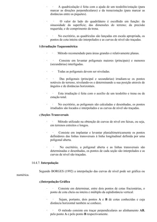 ·     ·   A quadriculação é feita com a ajuda de um teodolito/estação (para
                           marcar as direções perpendiculares) e da trena/estação (para marcar as
                           distâncias entre os piquetes).

                       ·      ·   O valor do lado do quadrilátero é escolhido em função: da
                           sinuosidade da superfície; das dimensões do terreno; da precisão
                           requerida; e do comprimento da trena.

                       ·    ·   No escritório, as quadrículas são lançadas em escala apropriada, os
                           pontos de cota inteira são interpolados e as curvas de nível são traçadas.

                 b)Irradiação Taqueométrica

                       ·    ·   Método recomendado para áreas grandes e relativamente planas.

                       ·     ·   Consiste em levantar poligonais maiores (principais) e menores
                           (secundárias) interligadas.

                       ·    ·   Todas as poligonais devem ser niveladas.

                       ·     ·    Das poligonais (principal e secundárias) irradiam-se os pontos
                           notáveis do terreno, nivelando-os e determinando a sua posição através de
                           ângulos e de distâncias horizontais.

                       ·     ·   Esta irradiação é feita com o auxílio de um teodolito e trena ou de
                           estação total.

                       ·     ·    No escritório, as poligonais são calculadas e desenhadas, os pontos
                           irradiados são locados e interpolados e as curvas de nível são traçadas.

                 c)Seções Transversais

                       ·    ·    Método utilizado na obtenção de curvas de nível em faixas, ou seja,
                           em terrenos estreitos e longos.

                       ·    ·     Consiste em implantar e levantar planialtimetricamente os pontos
                           definidores das linhas transversais à linha longitudinal definida por uma
                           poligonal aberta.

                       ·     ·    No escritório, a poligonal aberta e as linhas transversais são
                           determinadas e desenhadas, os pontos de cada seção são interpolados e as
                           curvas de nível são traçadas.

            14.4.7. Interpolação

                 Segundo BORGES (1992) a interpolação das curvas de nível pode ser gráfica ou
numérica.

                 a)Interpolação Gráfica

                       ·    ·    Consiste em determinar, entre dois pontos de cotas fracionárias, o
                           ponto de cota cheia ou inteira e múltiplo da eqüidistância vertical.

                       ·     ·    Sejam, portanto, dois pontos A e B de cotas conhecidas e cuja
                           distância horizontal também se conhece.

                       ·    ·    O método consiste em traçar perpendiculares ao alinhamento AB,
                           pelo ponto A e pelo ponto B respectivamente.
 