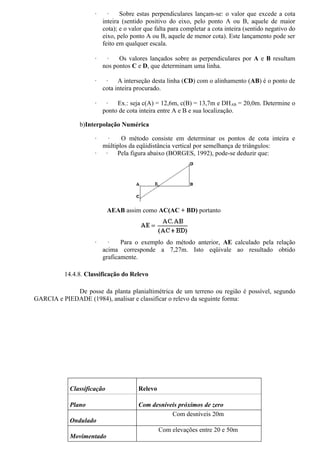 ·     ·    Sobre estas perpendiculares lançam-se: o valor que excede a cota
                         inteira (sentido positivo do eixo, pelo ponto A ou B, aquele de maior
                         cota); e o valor que falta para completar a cota inteira (sentido negativo do
                         eixo, pelo ponto A ou B, aquele de menor cota). Este lançamento pode ser
                         feito em qualquer escala.

                     ·    ·    Os valores lançados sobre as perpendiculares por A e B resultam
                         nos pontos C e D, que determinam uma linha.

                     ·    ·    A interseção desta linha (CD) com o alinhamento (AB) é o ponto de
                         cota inteira procurado.

                     ·    ·   Ex.: seja c(A) = 12,6m, c(B) = 13,7m e DH AB = 20,0m. Determine o
                         ponto de cota inteira entre A e B e sua localização.

                b)Interpolação Numérica

                     ·    ·   O método consiste em determinar os pontos de cota inteira e
                       múltiplos da eqüidistância vertical por semelhança de triângulos:
                     ·  ·   Pela figura abaixo (BORGES, 1992), pode-se deduzir que:




                            AEAB assim como AC(AC + BD) portanto



                     ·     ·    Para o exemplo do método anterior, AE calculado pela relação
                         acima corresponde a 7,27m. Isto eqüivale ao resultado obtido
                         graficamente.

          14.4.8. Classificação do Relevo

             De posse da planta planialtimétrica de um terreno ou região é possível, segundo
GARCIA e PIEDADE (1984), analisar e classificar o relevo da seguinte forma:




            Classificação              Relevo

            Plano                      Com desníveis próximos de zero
                                                  Com desníveis 20m
            Ondulado
                                                Com elevações entre 20 e 50m
            Movimentado
 