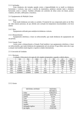 2.3.3. Inclinadas
        Estas distâncias são tomadas quando existe a impossibilidade de se medir as distâncias
horizontais e verticais, mas com o auxílio da matemática, podemos calcular tanto a distância
horizontal, como a vertical. Também utilizadas em controles de obras como em túneis, pontes,
viadutos, elevados, edificações e mecânica.

2.4. Equipamentos de Medição Linear

2.4.1. Trena
         Pode medir distâncias em todos os sentidos. O material de sua composição pode ser de fibra
de vidro (menos precisas), de aço aferida com correção de temperatura (recomendada) e de ínvar
(ideal).

2.4.2. Mira
        Equipamento utilizado para medição de distâncias verticais.

2.4.3. Distanciômetro
        Equipamento eletrônico, à laser ou infravermelho, que mede distâncias do equipamento até
um prisma.

2.4.4. Estação Total
        Assim como o distanciômetro a Estação Total também é um equipamento eletrônico, à laser
ou infravermelho, que mede distâncias do equipamento até um prisma. O que difere entre eles é que
a estação total também mede ângulos e registra os dados internamente.

2.5. Conversão de Unidades

2.5.1. Decimais
        A relação é feita através de regra de três simples (proporção), segundo a tabela abaixo.
                 km             hm          dam            m           dm           cm           mm
  1km              1             10         100          1000        10000       100000       1000000
  1hm             0,1             1          10           100         1000        10000        100000
  1dam           0,01            0,1          1            10          100         1000         10000
   1m           0,001           0,01         0,1            1           10          100          1000
  1dm          0,0001          0,001        0,01           0,1           1           10           100
   1cm        0,00001         0,0001       0,001          0,01         0,1            1            10
  1mm        0,000001        0,00001      0,0001         0,001        0,01          0,1             1




2.5.2. Gerais


                           SISTEMA ANTIGO                      SISTEMA
                                                               MÉTRICO
                     1 linha                          =        0,002291m
                     1 polegada                       =          0,0275m
                     1 palmo                          =           0,22m
                     1 vara                           =            1,1m
                     1 braça                          =            2,2m
                     1 corda                          =             33m
                     1 quadra                         =            132m
                     1 polegada inglesa               =          0,0254m
                     1 pé inglês                      =         0,30479m
 