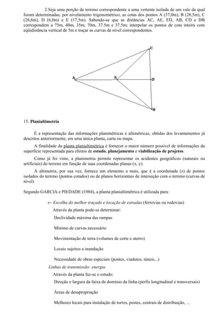 2.Seja uma porção de terreno correspondente a uma vertente isolada de um vale da qual
foram determinadas, por nivelamento trigonométrico, as cotas dos pontos A (37,0m), B (28,5m), C
(26,6m), D (6,0m) e E (17,5m). Sabendo-se que as distâncias AC, AE, ED, AB, CD e DB
correspondem a 75m, 40m, 35m, 70m, 37.5m e 37.5m; interpolar os pontos de cota inteira com
eqüidistância vertical de 5m e traçar as curvas de nível correspondentes.




15. Planialtimetria

      É a representação das informações planimétricas e altimétricas, obtidas dos levantamentos já
descritos anteriormente, em uma única planta, carta ou mapa.
      A finalidade da planta planialtimétrica é fornecer o maior número possível de informações da
superfície representada para efeitos de estudo, planejamento e viabilização de projetos.
       Como já foi visto, a planimetria permite representar os acidentes geográficos (naturais ou
artificiais) do terreno em função de suas coordenadas planas (x, y).
      A altimetria, por sua vez, fornece um elemento a mais, que é a coordenada (z) de pontos
isolados do terreno (pontos cotados) ou de planos horizontais de interseção com o terreno (curvas de
nível).

Segundo GARCIA e PIEDADE (1984), a planta planialtimétrica é utilizada para:

             ← Escolha do melhor traçado e locação de estradas (ferrovias ou rodovias)
                Através da planta pode-se determinar:
                Declividade máxima das rampas

                Mínimo de curvas necessário

                Movimentação de terra (volumes de corte e aterro)

                Locais sujeitos a inundação

                Necessidade de obras especiais (pontes, viadutos, túneis...)
             Linhas de transmissão: energia
                Através da planta faz-se o estudo:
                Direção e largura da faixa de domínio da linha (perfis longitudinal e transversais)

                Áreas de desapropriação

                Melhores locais para instalação de torres, postes, centrais de distribuição, ...
 