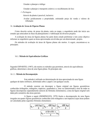 Estudar e planejar o tráfego

                Estudar e planejar o transporte coletivo e o recolhimento do lixo
             ∩ Peritagem.
                Através da planta é possível, inclusive:
                Avaliar juridicamente a propriedade, estimando preço de venda e valores de
                 tributação

16. Avaliação de Áreas de Figuras Planas

      Como descrito acima, de posse da planta, carta ou mapa, o engenheiro pode dar início aos
estudos que antecedem às fases de planejamento e viabilização de diversos projetos.
      A avaliação de áreas de figuras planas faz parte deste estudo preliminar e tem como objetivo
informar ao engenheiro quais as áreas aproximadas envolvidas por um determinado projeto.
      Os métodos de avaliação de áreas de figuras planas são muitos. A seguir, encontram-se os
principais.




     16.1. Método de Equivalências Gráficas




Segundo ESPARTEL (1987), são muitos os métodos que permitem, através de equivalências
gráficas, determinar a área de uma figura plana. Os principais são:

16.1.1. Método da Decomposição

                 Este método é utilizado na determinação da área aproximada de uma figura
qualquer de lados retilíneos, delimitada sobre o papel e em qualquer escala.

                 O método consiste em decompor a figura original em figuras geométricas
conhecidas (triângulos, retângulos, trapézios, quadrados) e, uma vez determinada a área de todas as
figuras decompostas separadamente (através de fórmulas elementares), a área da figura original será
dada pelo somatório das áreas parciais.
                  A figura a seguir (DOMINGUES, 1979) ilustra a decomposição de uma figura
irregular em quatro figuras geométricas conhecidas (três triângulos e um trapézio) cujas áreas podem
ser calculadas pelas seguintes fórmulas elementares:
 