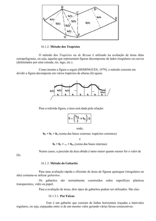 16.1.2. Método dos Trapézios

                  O método dos Trapézios ou de Bezout é utilizado na avaliação de áreas ditas
extrapoligonais, ou seja, aquelas que representam figuras decompostas de lados irregulares ou curvos
(delimitados por uma estrada, rio, lago, etc.).

                   Como mostra a figura a seguir (DOMINGUES, 1979), o método consiste em
dividir a figura decomposta em vários trapézios de alturas (h) iguais.




                 Para a referida figura, a área será dada pela relação:




                                                onde,
                    bE = b1 + bn (soma das bases externas: trapézios extremos)
                                                  e
                            bI = b2 + ... + bn-1 (soma das bases internas)

                 Nestes casos, a precisão da área obtida é tanto maior quanto menor for o valor de
(h).

                   16.1.3. Método do Gabarito

                 Para uma avaliação rápida e eficiente de áreas de figuras quaisquer (irregulares ou
não) costuma-se utilizar gabaritos.
                  Os gabaritos     são   normalmente     construídos      sobre   superfícies   plásticas
transparentes, vidro ou papel.
                 Para a avaliação de áreas, dois tipos de gabaritos podem ser utilizados. São eles:

                        16.1.3.1. Por Faixas

                        Este é um gabarito que consiste de linhas horizontais traçadas a intervalos
regulares, ou seja, espaçadas entre si de um mesmo valor gerando várias faixas consecutivas.
 