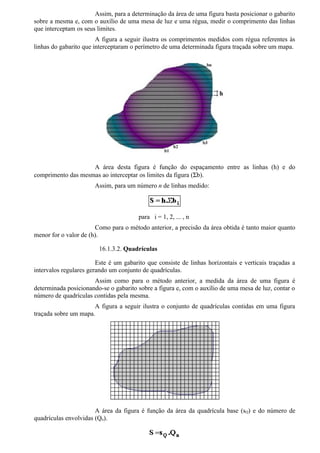 Assim, para a determinação da área de uma figura basta posicionar o gabarito
sobre a mesma e, com o auxílio de uma mesa de luz e uma régua, medir o comprimento das linhas
que interceptam os seus limites.
                        A figura a seguir ilustra os comprimentos medidos com régua referentes às
linhas do gabarito que interceptaram o perímetro de uma determinada figura traçada sobre um mapa.




                    A área desta figura é função do espaçamento entre as linhas (h) e do
comprimento das mesmas ao interceptar os limites da figura (Σb).
                       Assim, para um número n de linhas medido:



                                        para i = 1, 2, ... , n
                       Como para o método anterior, a precisão da área obtida é tanto maior quanto
menor for o valor de (h).

                        16.1.3.2. Quadrículas

                        Este é um gabarito que consiste de linhas horizontais e verticais traçadas a
intervalos regulares gerando um conjunto de quadrículas.
                      Assim como para o método anterior, a medida da área de uma figura é
determinada posicionando-se o gabarito sobre a figura e, com o auxílio de uma mesa de luz, contar o
número de quadrículas contidas pela mesma.
                      A figura a seguir ilustra o conjunto de quadrículas contidas em uma figura
traçada sobre um mapa.




                       A área da figura é função da área da quadrícula base (sQ) e do número de
quadrículas envolvidas (Qn).
 