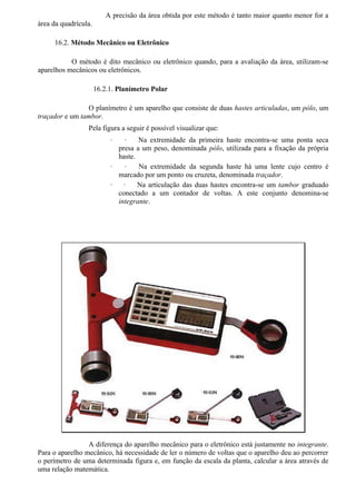 A precisão da área obtida por este método é tanto maior quanto menor for a
área da quadrícula.

     16.2. Método Mecânico ou Eletrônico

           O método é dito mecânico ou eletrônico quando, para a avaliação da área, utilizam-se
aparelhos mecânicos ou eletrônicos.

                      16.2.1. Planímetro Polar

                O planímetro é um aparelho que consiste de duas hastes articuladas, um pólo, um
traçador e um tambor.
                 Pela figura a seguir é possível visualizar que:
                           ·   ·    Na extremidade da primeira haste encontra-se uma ponta seca
                             presa a um peso, denominada pólo, utilizada para a fixação da própria
                             haste.
                           ·   ·    Na extremidade da segunda haste há uma lente cujo centro é
                             marcado por um ponto ou cruzeta, denominada traçador.
                           ·   ·    Na articulação das duas hastes encontra-se um tambor graduado
                             conectado a um contador de voltas. A este conjunto denomina-se
                             integrante.




                 A diferença do aparelho mecânico para o eletrônico está justamente no integrante.
Para o aparelho mecânico, há necessidade de ler o número de voltas que o aparelho deu ao percorrer
o perímetro de uma determinada figura e, em função da escala da planta, calcular a área através de
uma relação matemática.
 