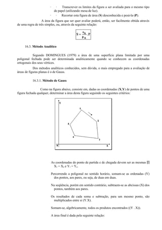 ·  ·    Transcrever os limites da figura a ser avaliada para o mesmo tipo
                          de papel (utilizando mesa de luz).
                        ·  ·   Recortar esta figura de área (S) desconhecida e pesá-la (P).
                  A área da figura que ser quer avaliar poderá, então, ser facilmente obtida através
de uma regra de três simples, ou, através da seguinte relação:




     16.3. Método Analítico

            Segundo DOMINGUES (1979) a área de uma superfície plana limitada por uma
poligonal fechada pode ser determinada analiticamente quando se conhecem as coordenadas
ortogonais dos seus vértices.
            Dos métodos analíticos conhecidos, sem dúvida, o mais empregado para a avaliação de
áreas de figuras planas é o de Gauss.

           16.3.1. Método de Gauss

                 Como na figura abaixo, consiste em, dadas as coordenadas (X,Y) de pontos de uma
figura fechada qualquer, determinar a área desta figura seguindo os seguintes critérios:




                         As coordenadas do ponto de partida e de chegada devem ser as mesmas ∏
                           X1 = Xn e Y1 = Yn.

                         Percorrendo a poligonal no sentido horário, somam-se as ordenadas (Y)
                           dos pontos, aos pares, ou seja, de duas em duas.

                         Na seqüência, porém em sentido contrário, subtraem-se as abcissas (X) dos
                          pontos, também aos pares.

                         Os resultados de cada soma e subtração, para um mesmo ponto, são
                           multiplicados entre si (Y.X).

                         Somam-se, algebricamente, todos os produtos encontrados ((Y . X)).

                         A área final é dada pela seguinte relação:
 
