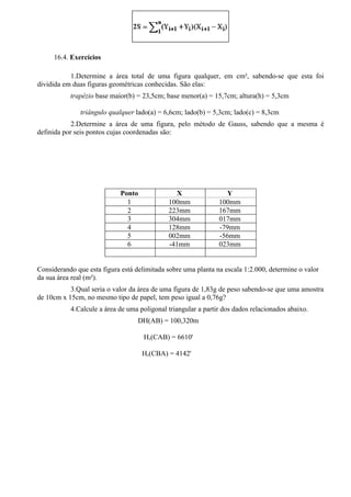 16.4. Exercícios

           1.Determine a área total de uma figura qualquer, em cm², sabendo-se que esta foi
dividida em duas figuras geométricas conhecidas. São elas:
           trapézio base maior(b) = 23,5cm; base menor(a) = 15,7cm; altura(h) = 5,3cm

               triângulo qualquer lado(a) = 6,6cm; lado(b) = 5,3cm; lado(c) = 8,3cm
            2.Determine a área de uma figura, pelo método de Gauss, sabendo que a mesma é
definida por seis pontos cujas coordenadas são:




                            Ponto               X                 Y
                              1              100mm             100mm
                              2              223mm             167mm
                              3              304mm             017mm
                              4              128mm             -79mm
                              5              002mm             -56mm
                              6              -41mm             023mm


Considerando que esta figura está delimitada sobre uma planta na escala 1:2.000, determine o valor
da sua área real (m²).
           3.Qual seria o valor da área de uma figura de 1,83g de peso sabendo-se que uma amostra
de 10cm x 15cm, no mesmo tipo de papel, tem peso igual a 0,76g?
           4.Calcule a área de uma poligonal triangular a partir dos dados relacionados abaixo.
                                   DH(AB) = 100,320m

                                     Hz(CAB) = 6610'

                                    Hz(CBA) = 4142'
 