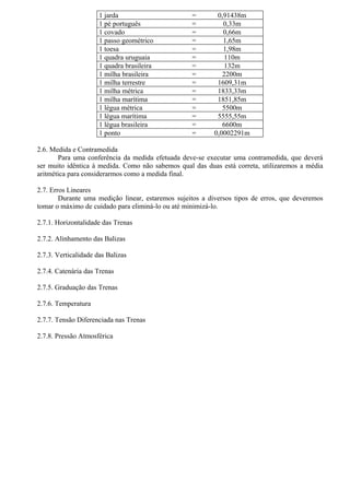 1 jarda                      =       0,91438m
                      1 pé português               =         0,33m
                      1 covado                     =         0,66m
                      1 passo geométrico           =         1,65m
                      1 toesa                      =         1,98m
                      1 quadra uruguaia            =          110m
                      1 quadra brasileira          =          132m
                      1 milha brasileira           =         2200m
                      1 milha terrestre            =       1609,31m
                      1 milha métrica              =       1833,33m
                      1 milha marítima             =       1851,85m
                      1 légua métrica              =         5500m
                      1 légua marítima             =       5555,55m
                      1 légua brasileira           =         6600m
                      1 ponto                      =      0,0002291m

2.6. Medida e Contramedida
       Para uma conferência da medida efetuada deve-se executar uma contramedida, que deverá
ser muito idêntica à medida. Como não sabemos qual das duas está correta, utilizaremos a média
aritmética para considerarmos como a medida final.

2.7. Erros Lineares
        Durante uma medição linear, estaremos sujeitos a diversos tipos de erros, que deveremos
tomar o máximo de cuidado para eliminá-lo ou até minimizá-lo.

2.7.1. Horizontalidade das Trenas

2.7.2. Alinhamento das Balizas

2.7.3. Verticalidade das Balizas

2.7.4. Catenária das Trenas

2.7.5. Graduação das Trenas

2.7.6. Temperatura

2.7.7. Tensão Diferenciada nas Trenas

2.7.8. Pressão Atmosférica
 