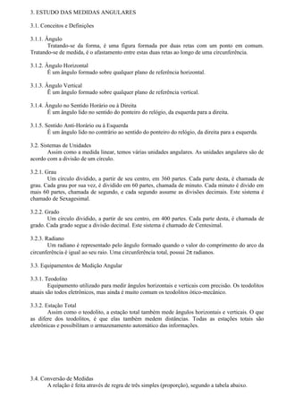 3. ESTUDO DAS MEDIDAS ANGULARES

3.1. Conceitos e Definições

3.1.1. Ângulo
        Tratando-se da forma, é uma figura formada por duas retas com um ponto em comum.
Tratando-se de medida, é o afastamento entre estas duas retas ao longo de uma circunferência.

3.1.2. Ângulo Horizontal
        É um ângulo formado sobre qualquer plano de referência horizontal.

3.1.3. Ângulo Vertical
        Ë um ângulo formado sobre qualquer plano de referência vertical.

3.1.4. Ângulo no Sentido Horário ou à Direita
        É um ângulo lido no sentido do ponteiro do relógio, da esquerda para a direita.

3.1.5. Sentido Anti-Horário ou à Esquerda
        É um ângulo lido no contrário ao sentido do ponteiro do relógio, da direita para a esquerda.

3.2. Sistemas de Unidades
        Assim como a medida linear, temos várias unidades angulares. As unidades angulares são de
acordo com a divisão de um círculo.

3.2.1. Grau
        Um círculo dividido, a partir de seu centro, em 360 partes. Cada parte desta, é chamada de
grau. Cada grau por sua vez, é dividido em 60 partes, chamada de minuto. Cada minuto é divido em
mais 60 partes, chamada de segundo, e cada segundo assume as divisões decimais. Este sistema é
chamado de Sexagesimal.

3.2.2. Grado
        Um círculo dividido, a partir de seu centro, em 400 partes. Cada parte desta, é chamada de
grado. Cada grado segue a divisão decimal. Este sistema é chamado de Centesimal.

3.2.3. Radiano
        Um radiano é representado pelo ângulo formado quando o valor do comprimento do arco da
circunferência é igual ao seu raio. Uma circunferência total, possui 2π radianos.

3.3. Equipamentos de Medição Angular

3.3.1. Teodolito
        Equipamento utilizado para medir ângulos horizontais e verticais com precisão. Os teodolitos
atuais são todos eletrônicos, mas ainda é muito comum os teodolitos ótico-mecânico.

3.3.2. Estação Total
        Assim como o teodolito, a estação total também mede ângulos horizontais e verticais. O que
as difere dos teodolitos, é que elas também medem distâncias. Todas as estações totais são
eletrônicas e possibilitam o armazenamento automático das informações.




3.4. Conversão de Medidas
       A relação é feita através de regra de três simples (proporção), segundo a tabela abaixo.
 