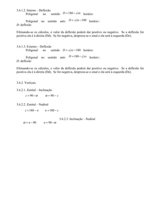 3.6.1.2. Interno – Deflexão
        Poligonal    no     sentido D = 180 − ∠in horário:

       Poligonal     no     sentido     anti- D = ∠in − 180 horário :
D: deflexão

Efetuando-se os cálculos, o valor da deflexão poderá dar positivo ou negativo. Se a deflexão for
positiva ela é à direita (Dd). Se for negativa, despreza-se o sinal e ela será à esquerda (De).


3.6.1.3. Externo – Deflexão
        Poligonal   no     sentido D = ∠ex − 180 horário:

       Poligonal     no     sentido     anti- D = 180 − ∠ex horário :
D: deflexão

Efetuando-se os cálculos, o valor da deflexão poderá dar positivo ou negativo. Se a deflexão for
positiva ela é à direita (Dd). Se for negativa, despreza-se o sinal e ela será à esquerda (De).


3.6.2. Verticais

3.6.2.1. Zenital – Inclinação
       z = 90 − α         α = 90 − z

3.6.2.2. Zenital – Nadiral
       z = 180 − n        n = 180 − z

                                        3.6.2.3. Inclinação – Nadiral
     α = n − 90       n = 90 − α
 
