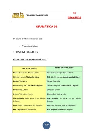 100
POSSESSIVE ADJECTIVES
05
GRAMÁTICA
GRAMÁTICA 05
Os assunto abordado neste capítulo será:
Possessive adjetives
1 – DIALOGUE 1 (DIALOGO 1)
REVISÃO: DIÁLOGO ANTERIOR (DIALOGO 1)
TEXTO EM INGLÊS TEXTO EM PORTUGUÊS
Dikson: Excuse me. Are you Libny?
Girl: No, I am not. That girl is Libny.
Dikson: Thank you.
Dikson: Libny? Hi! I am Dikson Delgado!
Libny: Hello, Dikson!
Dikson: This is Libny, Mom.
Mrs. Delgado: Hello, Libny. I am Géssica
Delgado.
Libny: Hello! How are you, Mrs. Delgado?
Mrs. Delgado: Just fine, thanks.
Dikson: Com licença. Você é Libny?
Girl: Não, Eu não sou. Aquela garota é Libny.
Dikson: Obrigada.
Dikson: Libny? Oi! Eu sou Dikson Delgado!
Libny: Oi, Dikson!
Dikson: Esta é Libny, Mãe.
Mrs. Delgado: Oi, Libny. Eu sou Géssica
Delgado.
Libny: Oi! Como vai você, Mrs. Delgado?
Mrs. Delgado: Muito bem, obrigada.
 