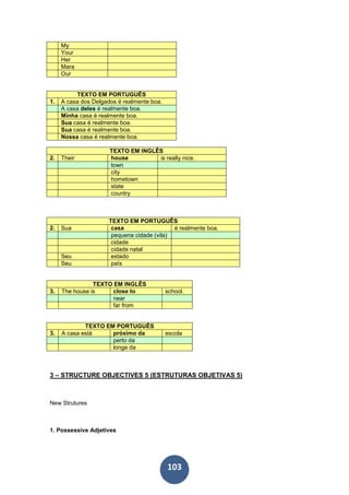103
My
Your
Her
Mara
Our
TEXTO EM PORTUGUÊS
1. A casa dos Delgados é realmente boa.
A casa deles é realmente boa.
Minha casa é realmente boa.
Sua casa é realmente boa.
Sua casa é realmente boa.
Nossa casa é realmente boa.
TEXTO EM INGLÊS
2. Their house is really nice.
town
city
hometown
state
country
TEXTO EM PORTUGUÊS
2. Sua casa é realmente boa.
pequena cidade (vila)
cidade
cidade natal
Seu estado
Seu país
TEXTO EM INGLÊS
3. The house is close to school.
near
far from
TEXTO EM PORTUGUÊS
3. A casa está próximo da escola
perto da
longe da
3 – STRUCTURE OBJECTIVES 5 (ESTRUTURAS OBJETIVAS 5)
New Strutures
1. Possessive Adjetives
 