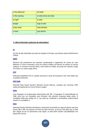 107
in the afternoon de tarde
in the evening à noite (inicio da noite)
at night à noite
tonight hoje à noite
every week toda semana
in here aqui dentro
7– Word Informatic (palavras da informática)
E1
Um link de alta velocidade que pode ser alugado na Europa, que oferece acesso bidirecional a
2 Mbps.
EBPP
Electronic bill presentment and payment, apresentação e pagamento de contas por meio
eletrônico. É como é chamado o envio de contas e boletos via Internet. Ao assinar um serviço
qualquer, ou comprar numa loja online, você recebe um boleto, que pode ser impresso e pago
num banco, ou mesmo pago online.
ECP
Extended Capabilities Port é o padrão atual para a porta da Impressora, bem mais rápido que
os padrões anteriores.
EDO RAM
Extended Data Output Dynamic Ramdom Access Memory, evolução das memórias FPM,
usada principalmente em micros Pentium antigos.
Eiffel
Uma linguagem de programação desenvolvida pela ISE. A linguagem foi disponibilizada em
1986, junto com um compilador para Windows, não sofrendo mudanças desde então. O
compilador Eiffel gera código em C, que pode ser modificado e recompilado posteriormente
usando um compilador C.
EISA
Extended Industry Standard Architecture, barramento encontrado em algumas placas mãe para
micros 386 e 486, que aparece na forma de slots marrons, um pouco mais altos que os slots
ISA. Apesar de ser um barramento mais rápido, os slots EISA mantém compatibilidade com
placas ISA comuns.
 