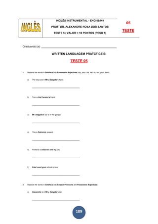 109
INGLÊS INSTRUMENTAL - ENG 06849
PROF. DR. ALEXANDRE ROSA DOS SANTOS
TESTE 5 / VALOR = 10 PONTOS (PESO 1)
05
TESTE
Graduando (a): ___________________________________________________
WRITTEN LANGUAGEM PRATCTICE E:
TESTE 05
1. Replace the words in boldface with Possessive Adjectives (my, your, his, her, its, our, your, their):
a) The keys are in Mrs. Delgado’s hand.
______________________________________________
b) Tom is the Ferreira’s friend.
______________________________________________
c) Mr. Delgado’s car is in the garage.
______________________________________________
d) This is Patricia’s present.
______________________________________________
e) Portland is Débora’s and my city.
______________________________________________
f) Caio’s and your school is nice.
______________________________________________
2. Replace the words in boldface with Subject Pronouns and Possessive Adjectives:
a) Alexandre is in Mrs. Delgado’s car.
______________________________________________
 