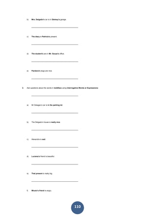 110
b) Mrs. Delgado’s car is in Gleissy’s garage.
______________________________________________
c) The diary is Patricia’s present.
______________________________________________
d) The student’s are in Mr. Souza’s office.
______________________________________________
e) Pandora’s dogs are nice.
______________________________________________
3. Ask questions about the words in boldface using Interrogative Words or Expressions:
______________________________________________
a) Mr Delagao’s car is in the parking lot.
______________________________________________
b) The Delgado’s house is really nice.
______________________________________________
c) Alexandre is sad.
______________________________________________
d) Luciana’s friend is beautiful.
______________________________________________
e) That present is really big.
______________________________________________
f) Micaio’s friend is angry.
 