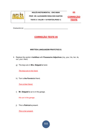 111
INGLÊS INSTRUMENTAL - ENG 06849
PROF. DR. ALEXANDRE ROSA DOS SANTOS
TESTE 5 / VALOR = 10 PONTOS (PESO 1)
05
CORREÇÃO
TESTE
Graduando (a): ___________________________________________________
CORREÇÃO TESTE 05
WRITTEN LANGUAGEM PRATCTICE E:
4. Replace the words in boldface with Possessive Adjectives (my, your, his, her, its,
our, your, their):
g) The keys are in Mrs. Delgado’s hand.
The keys are in her hand.
h) Tom is the Ferreira’s friend.
Tom is their friend.
i) Mr. Delgado’s car is in the garage.
His car in the garage.
j) This is Patricia’s present.
This is her present.
 