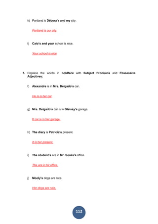 112
k) Portland is Débora’s and my city.
Portland is our city.
l) Caio’s and your school is nice.
Your school is nice
5. Replace the words in boldface with Subject Pronouns and Possessive
Adjectives:
f) Alexandre is in Mrs. Delgado’s car.
He is is her car.
g) Mrs. Delgado’s car is in Gleissy’s garage.
It car is in her garage.
h) The diary is Patricia’s present.
It is her present.
i) The student’s are in Mr. Souza’s office.
The are in hir office.
j) Mooly’s dogs are nice.
Her dogs are nice.
 