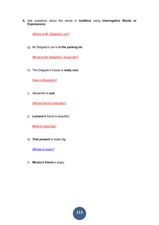 113
6. Ask questions about the words in boldface using Interrogative Words or
Expressions:
Where is Mr. Delgado’s car?
g) Mr Delgado’s car is in the parking lot.
Worat is the Delgado’s house like?
h) The Delgado’s house is really nice.
How is Alexandre?
i) Alexandre is sad.
Whose friend is beautiful?
j) Luciana’s friend is beautiful.
What is really big?
k) That present is really big.
Whose is angry?
l) Micaio’s friend is angry.
 