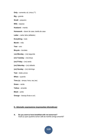 119
Only – somente; só; único (**)
Big – grande
Small – pequeno
Wife – esposa
Husband – marido
Homework – dever de casa, tarefa de casa
Letter – carta; letra (alfabeto)
Everything – tudo
Month – mês
Year – ano
Bicycle – bicicleta
(on) Monday – (na) segunda
(on) Tuesday – (na) terça
(on) Friday – (na) sexta
(on) Saturday – (no) sábado
(on) Sunday – (no) domingo
Test – teste; prova
When – quando
Time (s) – tempo; hora; vez (es)
Green – verde
Yellow – amarelo
Black – preto
Orange – laranja (fruta e cor)
6 - Idiomatic expressions (expressões idiomáticas)
A. Do you want to have breakfast with me tomorrow?
Você (s) quer (querem) tomar café da manhã comigo amanhã?
 