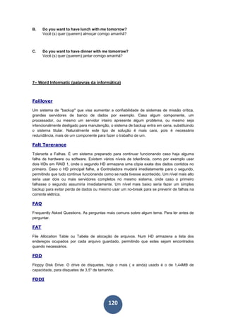 120
B. Do you want to have lunch with me tomorrow?
Você (s) quer (querem) almoçar comigo amanhã?
C. Do you want to have dinner with me tomorrow?
Você (s) quer (querem) jantar comigo amanhã?
7– Word Informatic (palavras da informática)
Faillover
Um sistema de "backup" que visa aumentar a confiabilidade de sistemas de missão crítica,
grandes servidores de banco de dados por exemplo. Caso algum componente, um
processador, ou mesmo um servidor inteiro apresente algum problema, ou mesmo seja
intencionalmente desligado para manutenção, o sistema de backup entra em cena, substituindo
o sistema titular. Naturalmente este tipo de solução é mais cara, pois é necessária
redundância, mais de um componente para fazer o trabalho de um.
Falt Torerance
Tolerante a Falhas. É um sistema preparado para continuar funcionando caso haja alguma
falha de hardware ou software. Existem vários níveis de tolerância, como por exemplo usar
dois HDs em RAID 1, onde o segundo HD armazena uma cópia exata dos dados contidos no
primeiro. Caso o HD principal falhe, a Controladora mudará imediatamente para o segundo,
permitindo que tudo continue funcionando como se nada tivesse acontecido. Um nível mais alto
seria usar dois ou mais servidores completos no mesmo sistema, onde caso o primeiro
falhasse o segundo assumiria imediatamente. Um nível mais baixo seria fazer um simples
backup para evitar perda de dados ou mesmo usar um no-break para se prevenir de falhas na
corrente elétrica.
FAQ
Frequently Asked Questions. As perguntas mais comuns sobre algum tema. Para ler antes de
perguntar.
FAT
File Allocation Table ou Tabela de alocação de arquivos. Num HD armazena a lista dos
endereços ocupados por cada arquivo guardado, permitindo que estes sejam encontrados
quando necessários.
FDD
Floppy Disk Drive. O drive de disquetes, hoje o mais ( e ainda) usado é o de 1,44MB de
capacidade, para disquetes de 3,5" de tamanho.
FDDI
 